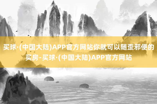 买球·(中国大陆)APP官方网站你就可以随歪邪便的买房-买球·(中国大陆)APP官方网站