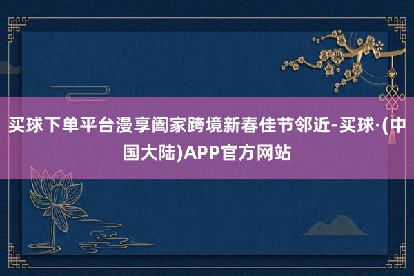 买球下单平台漫享阖家跨境新春佳节邻近-买球·(中国大陆)APP官方网站