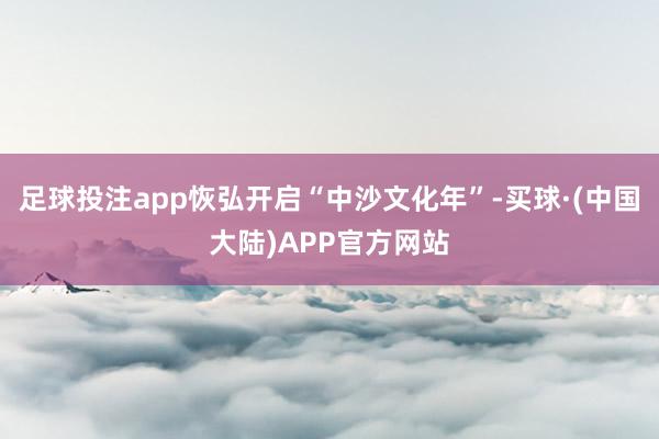 足球投注app恢弘开启“中沙文化年”-买球·(中国大陆)APP官方网站