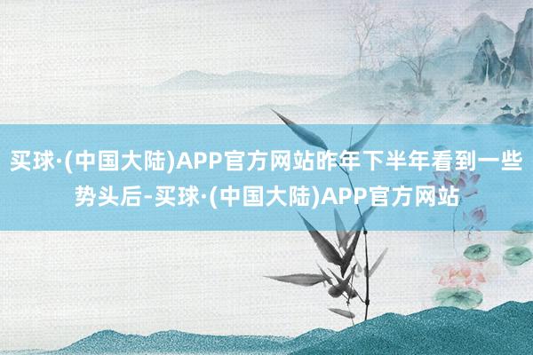 买球·(中国大陆)APP官方网站昨年下半年看到一些势头后-买球·(中国大陆)APP官方网站