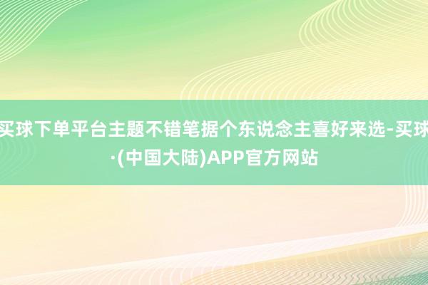 买球下单平台主题不错笔据个东说念主喜好来选-买球·(中国大陆)APP官方网站