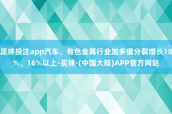 足球投注app汽车、有色金属行业加多值分裂增长18%、16%以上-买球·(中国大陆)APP官方网站