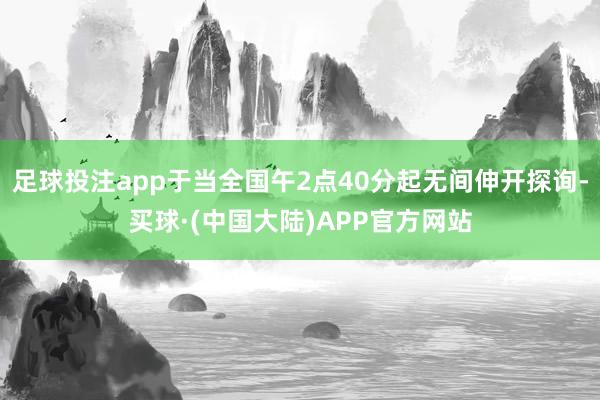 足球投注app于当全国午2点40分起无间伸开探询-买球·(中国大陆)APP官方网站