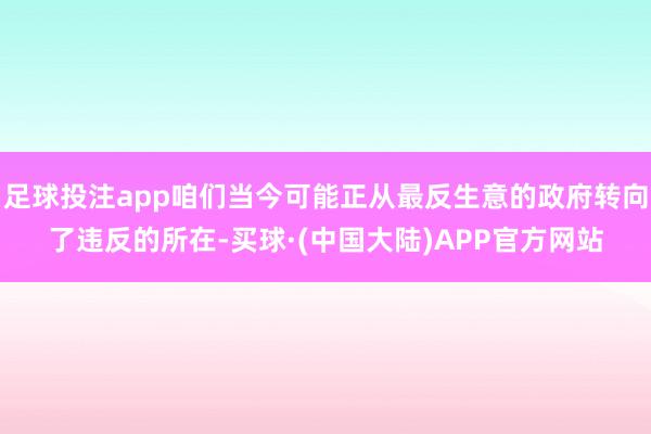 足球投注app咱们当今可能正从最反生意的政府转向了违反的所在-买球·(中国大陆)APP官方网站