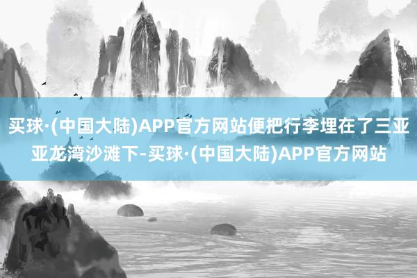 买球·(中国大陆)APP官方网站便把行李埋在了三亚亚龙湾沙滩下-买球·(中国大陆)APP官方网站