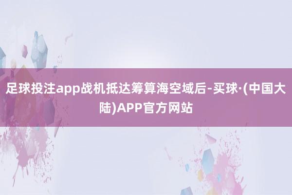 足球投注app战机抵达筹算海空域后-买球·(中国大陆)APP官方网站