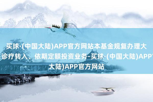 买球·(中国大陆)APP官方网站本基金规复办理大额申购、诊疗转入、依期定额投资业务-买球·(中国大陆)APP官方网站