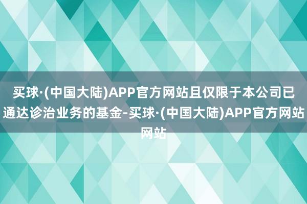 买球·(中国大陆)APP官方网站且仅限于本公司已通达诊治业务的基金-买球·(中国大陆)APP官方网站