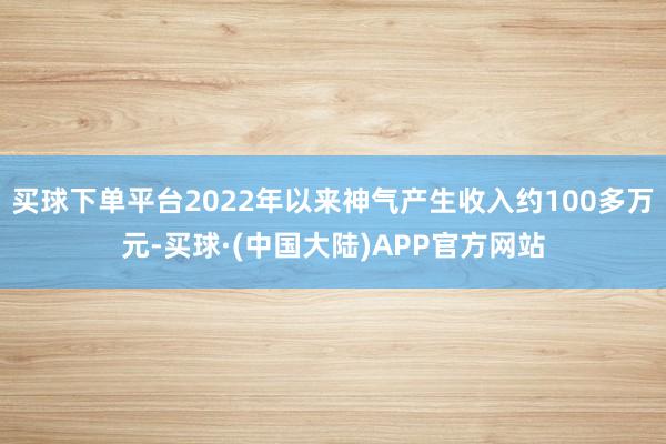 买球下单平台2022年以来神气产生收入约100多万元-买球·(中国大陆)APP官方网站