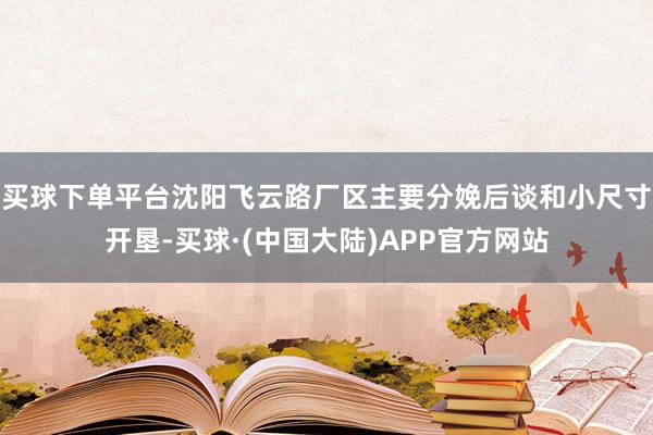 买球下单平台沈阳飞云路厂区主要分娩后谈和小尺寸开垦-买球·(中国大陆)APP官方网站