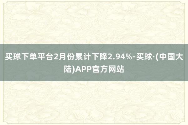 买球下单平台2月份累计下降2.94%-买球·(中国大陆)APP官方网站