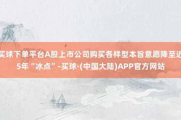买球下单平台A股上市公司购买各样型本旨意愿降至近5年“冰点”-买球·(中国大陆)APP官方网站